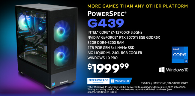 More games than any other platform - PowerSpec G439 Gaming Desktop - $1999.99; Intel Core i1-12700KF 3.6GHz, NVIDIA GeForce RTX 3070Ti 8GB GDDR6X, 32GB DDR4-3200 RAM, 1TB PCIe Gen 3x4 NVMe SSD, AiO Liquid ML 240L RGB Cooler, Windows 10 Pro; Limit one, in-store only, SKU 358424; Free Windows 11 upgrade when available; The Windows 11 upgrade will be delivered to qualifying devices late 2021 into 2022. Timing varies by device. Certain features require additional hardware